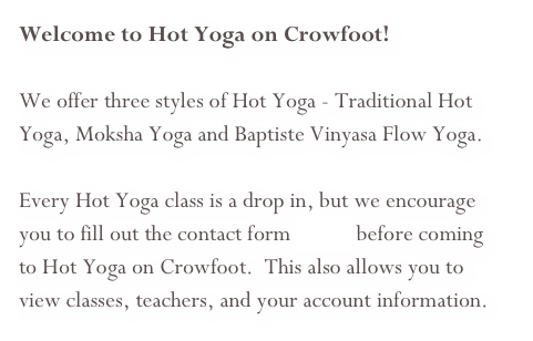 Welcome to Hot Yoga on Crowfoot!&#10;&#10;We offer three styles of Hot Yoga - Traditional Hot Yoga, Moksha Yoga and Baptiste Vinyasa Flow Yoga.  &#10;&#10;Every Hot Yoga class is a drop in, but we encourage you to fill out the contact form online before coming to Hot Yoga on Crowfoot.  This also allows you to view classes, teachers, and your account information.