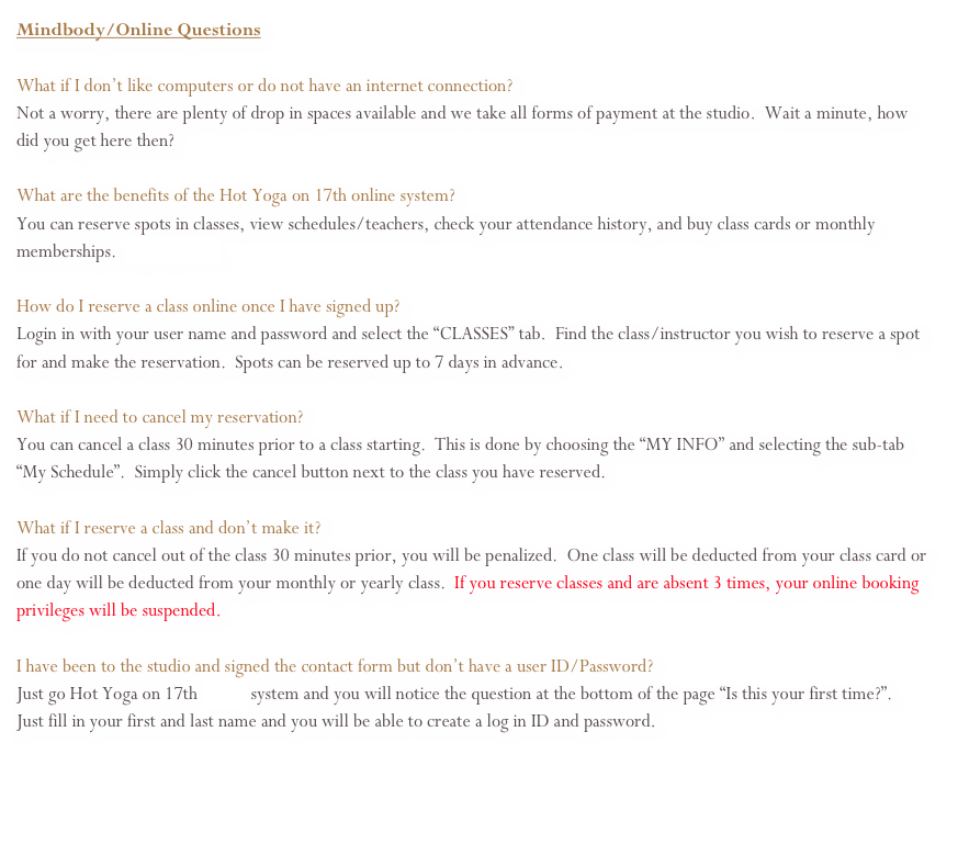 Mindbody/Online Questions&#10;&#10;What if I don’t like computers or do not have an internet connection? Not a worry, there are plenty of drop in spaces available and we take all forms of payment at the studio.  Wait a minute, how did you get here then?&#10;&#10;What are the benefits of the Hot Yoga on 17th online system?&#10;You can reserve spots in classes, view schedules/teachers, check your attendance history, and buy class cards or monthly memberships.  Sign up here.&#10;&#10;How do I reserve a class online once I have signed up?&#10;Login in with your user name and password and select the “CLASSES” tab.  Find the class/instructor you wish to reserve a spot for and make the reservation.  Spots can be reserved up to 7 days in advance.  &#10; What if I need to cancel my reservation?&#10;You can cancel a class 30 minutes prior to a class starting.  This is done by choosing the “MY INFO” and selecting the sub-tab “My Schedule”.  Simply click the cancel button next to the class you have reserved. &#10;What if I reserve a class and don’t make it? If the class is not full we will not deduct your class card.  If it’s full and drop ins have been turned away, your class card will be deducted by 1 class.  &#10;&#10;I have been to the studio and signed the contact form but don’t have a user ID/Password? Just go Hot Yoga on 17th online system and you will notice the question at the bottom of the page “Is this your first time?”.   Just fill in your first and last name and you will be able to create a log in ID and password.&#10;&#10;&#10;&#10;   